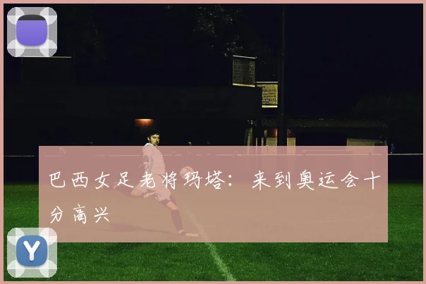 巴西女足老将玛塔：来到奥运会十分高兴