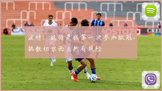 波特：这将是我第一次参加欧冠，执教切尔西当然有风险