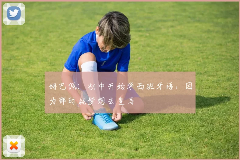 姆巴佩：初中开始学西班牙语，因为那时就梦想去皇马