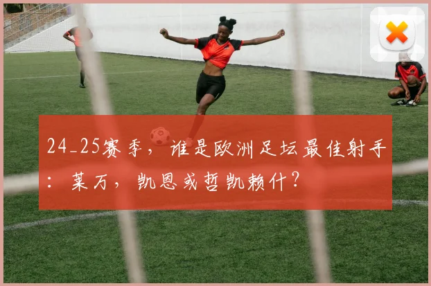 24_25赛季，谁是欧洲足坛最佳射手：莱万，凯恩或哲凯赖什？