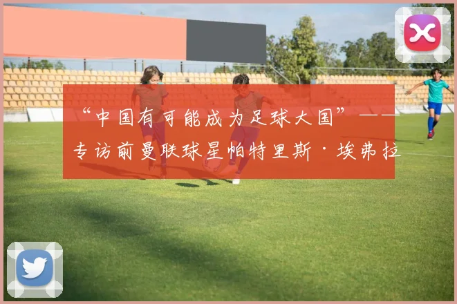 “中国有可能成为足球大国”——专访前曼联球星帕特里斯·埃弗拉