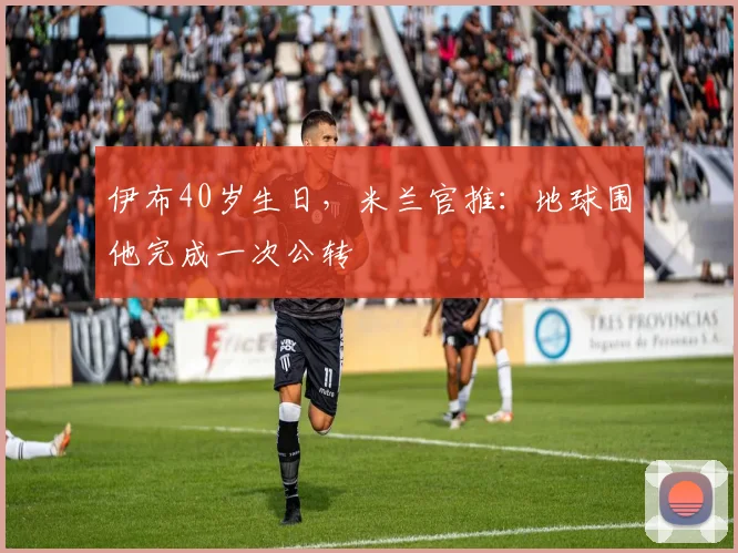 伊布40岁生日，米兰官推：地球围他完成一次公转