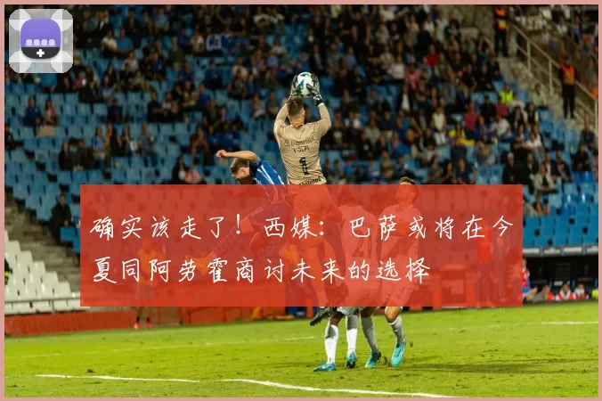 确实该走了！西媒：巴萨或将在今夏同阿劳霍商讨未来的选择
