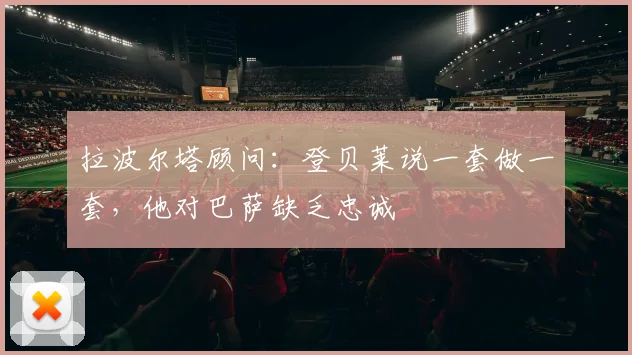 拉波尔塔顾问：登贝莱说一套做一套，他对巴萨缺乏忠诚