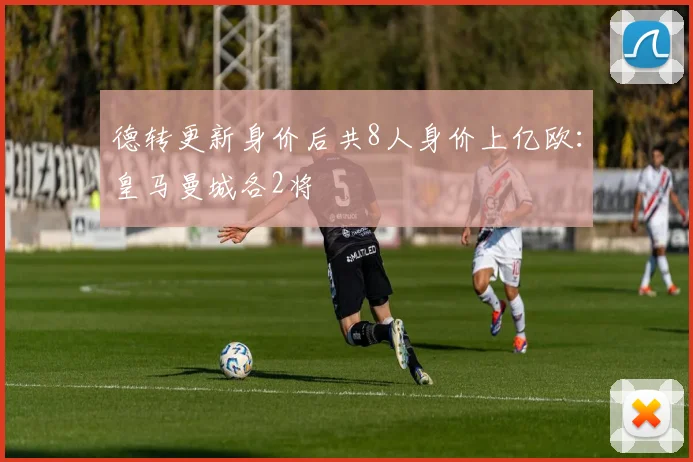 德转更新身价后共8人身价上亿欧：皇马曼城各2将