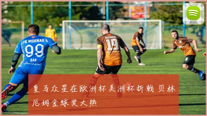 皇马众星在欧洲杯美洲杯折戟 贝林厄姆金球奖大热