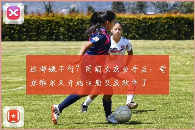 这都嫌不行？同前女友分手后，奇尔维尔又开始注册交友软件了