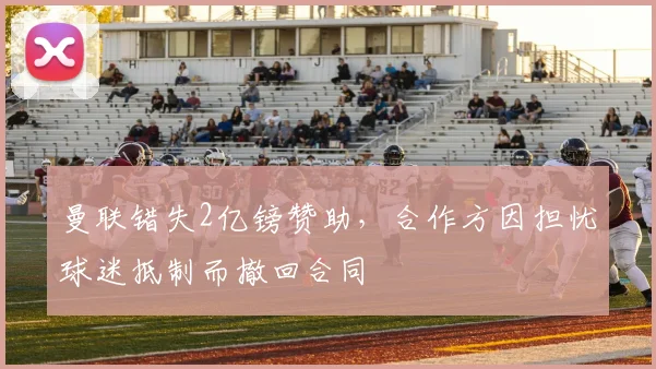 曼联错失2亿镑赞助，合作方因担忧球迷抵制而撤回合同