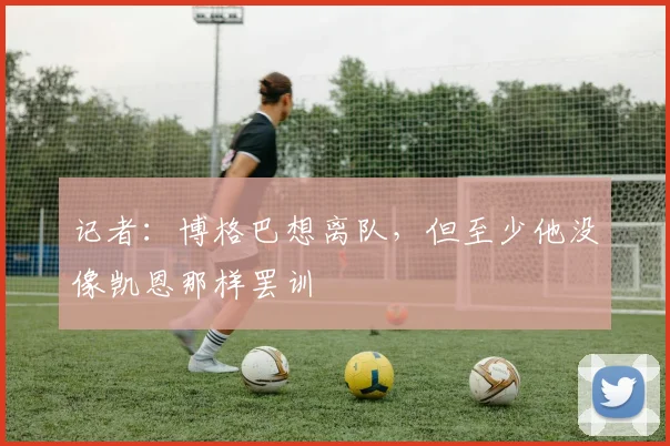 记者：博格巴想离队，但至少他没像凯恩那样罢训