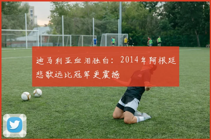 迪马利亚血泪独白：2014年阿根廷悲歌远比冠军更震撼