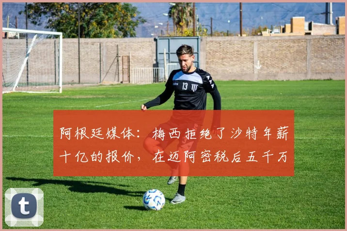 阿根廷媒体：梅西拒绝了沙特年薪十亿的报价，在迈阿密税后五千万