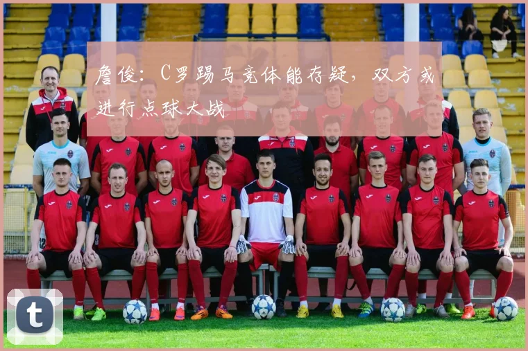 詹俊：C罗踢马竞体能存疑，双方或进行点球大战