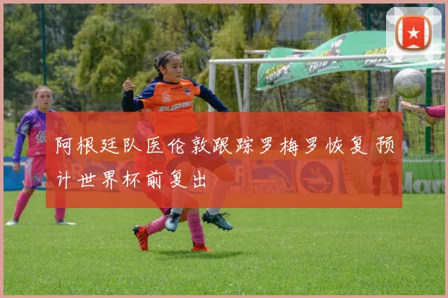 阿根廷队医伦敦跟踪罗梅罗恢复 预计世界杯前复出