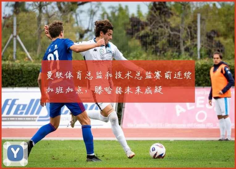 曼联体育总监和技术总监赛前连续加班加点，滕哈赫未来成疑