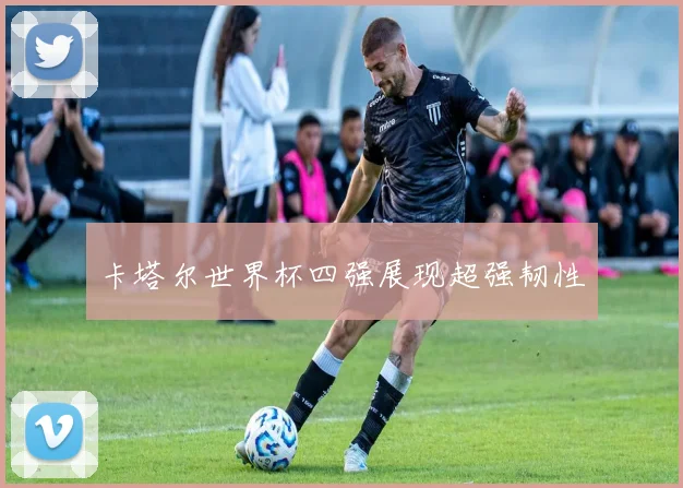 卡塔尔世界杯四强展现超强韧性