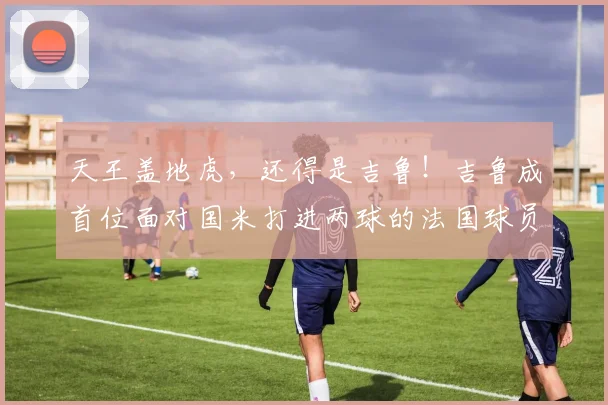 天王盖地虎，还得是吉鲁！吉鲁成首位面对国米打进两球的法国球员