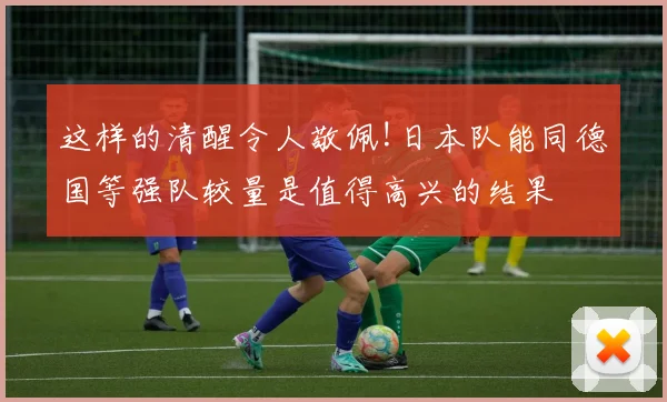 这样的清醒令人敬佩!日本队能同德国等强队较量是值得高兴的结果