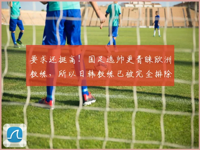 要求还挺高！国足选帅更青睐欧洲教练，所以日韩教练已被完全排除