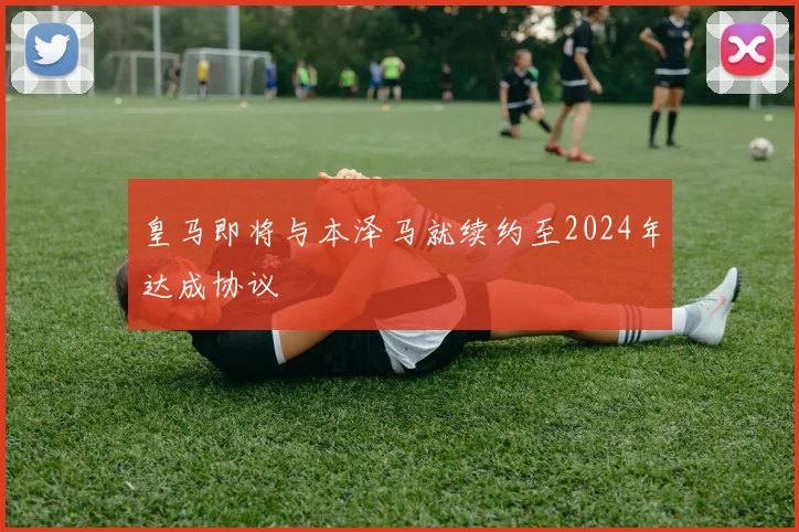 皇马即将与本泽马就续约至2024年达成协议