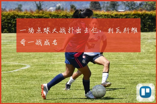 一场点球大战扑出去仨，利瓦科维奇一战成名