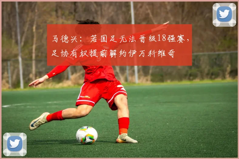 马德兴：若国足无法晋级18强赛，足协有权提前解约伊万科维奇